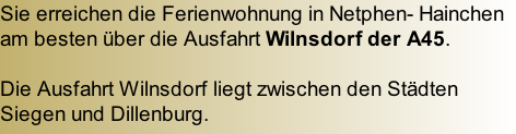 Sie erreichen die Ferienwohnung in Netphen- Hainchen am besten über die Ausfahrt Wilnsdorf der A45.  Die Ausfahrt Wilnsdorf liegt zwischen den Städten Siegen und Dillenburg.